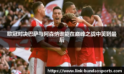 欧冠对决巴萨与阿森纳谁能在巅峰之战中笑到最后
